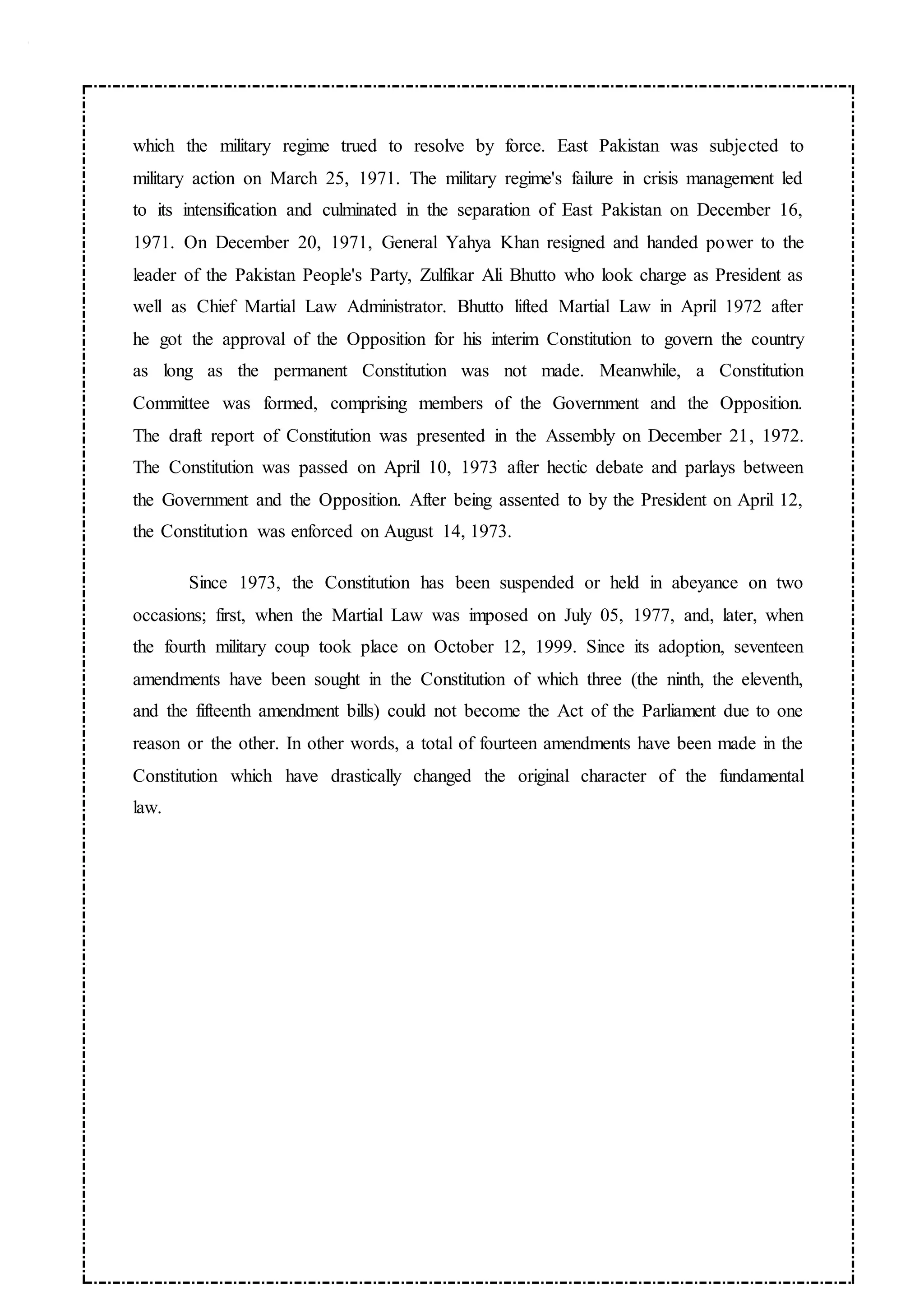 which the military regime trued to resolve by force. East Pakistan was subjected to
military action on March 25, 1971. The military regime's failure in crisis management led
to its intensification and culminated in the separation of East Pakistan on December 16,
1971. On December 20, 1971, General Yahya Khan resigned and handed power to the
leader of the Pakistan People's Party, Zulfikar Ali Bhutto who look charge as President as
well as Chief Martial Law Administrator. Bhutto lifted Martial Law in April 1972 after
he got the approval of the Opposition for his interim Constitution to govern the country
as long as the permanent Constitution was not made. Meanwhile, a Constitution
Committee was formed, comprising members of the Government and the Opposition.
The draft report of Constitution was presented in the Assembly on December 21, 1972.
The Constitution was passed on April 10, 1973 after hectic debate and parlays between
the Government and the Opposition. After being assented to by the President on April 12,
the Constitution was enforced on August 14, 1973.
Since 1973, the Constitution has been suspended or held in abeyance on two
occasions; first, when the Martial Law was imposed on July 05, 1977, and, later, when
the fourth military coup took place on October 12, 1999. Since its adoption, seventeen
amendments have been sought in the Constitution of which three (the ninth, the eleventh,
and the fifteenth amendment bills) could not become the Act of the Parliament due to one
reason or the other. In other words, a total of fourteen amendments have been made in the
Constitution which have drastically changed the original character of the fundamental
law.
 