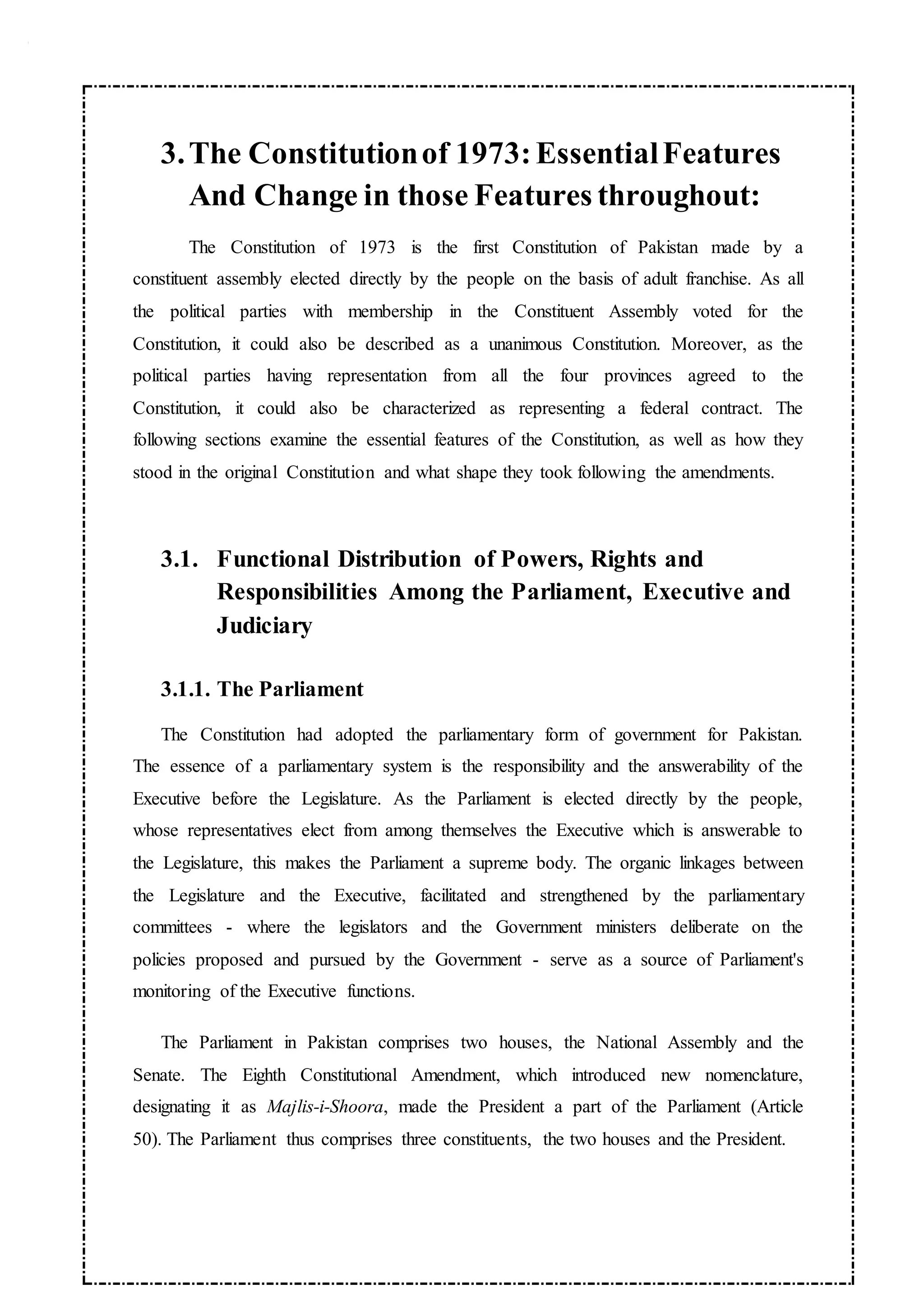 3.The Constitutionof 1973:EssentialFeatures
And Change in those Features throughout:
The Constitution of 1973 is the first Constitution of Pakistan made by a
constituent assembly elected directly by the people on the basis of adult franchise. As all
the political parties with membership in the Constituent Assembly voted for the
Constitution, it could also be described as a unanimous Constitution. Moreover, as the
political parties having representation from all the four provinces agreed to the
Constitution, it could also be characterized as representing a federal contract. The
following sections examine the essential features of the Constitution, as well as how they
stood in the original Constitution and what shape they took following the amendments.
3.1. Functional Distribution of Powers, Rights and
Responsibilities Among the Parliament, Executive and
Judiciary
3.1.1. The Parliament
The Constitution had adopted the parliamentary form of government for Pakistan.
The essence of a parliamentary system is the responsibility and the answerability of the
Executive before the Legislature. As the Parliament is elected directly by the people,
whose representatives elect from among themselves the Executive which is answerable to
the Legislature, this makes the Parliament a supreme body. The organic linkages between
the Legislature and the Executive, facilitated and strengthened by the parliamentary
committees - where the legislators and the Government ministers deliberate on the
policies proposed and pursued by the Government - serve as a source of Parliament's
monitoring of the Executive functions.
The Parliament in Pakistan comprises two houses, the National Assembly and the
Senate. The Eighth Constitutional Amendment, which introduced new nomenclature,
designating it as Majlis-i-Shoora, made the President a part of the Parliament (Article
50). The Parliament thus comprises three constituents, the two houses and the President.
 