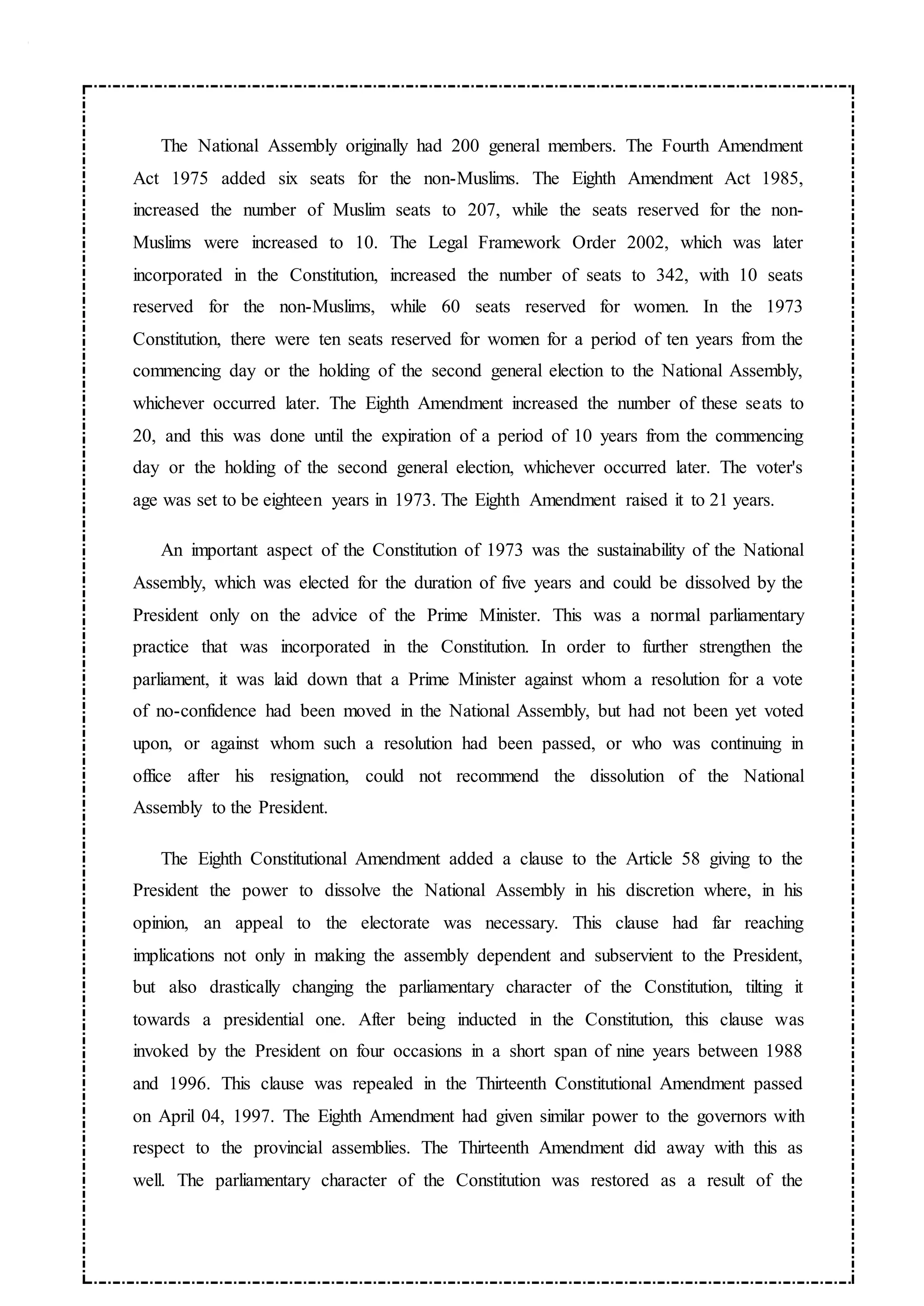 The National Assembly originally had 200 general members. The Fourth Amendment
Act 1975 added six seats for the non-Muslims. The Eighth Amendment Act 1985,
increased the number of Muslim seats to 207, while the seats reserved for the non-
Muslims were increased to 10. The Legal Framework Order 2002, which was later
incorporated in the Constitution, increased the number of seats to 342, with 10 seats
reserved for the non-Muslims, while 60 seats reserved for women. In the 1973
Constitution, there were ten seats reserved for women for a period of ten years from the
commencing day or the holding of the second general election to the National Assembly,
whichever occurred later. The Eighth Amendment increased the number of these seats to
20, and this was done until the expiration of a period of 10 years from the commencing
day or the holding of the second general election, whichever occurred later. The voter's
age was set to be eighteen years in 1973. The Eighth Amendment raised it to 21 years.
An important aspect of the Constitution of 1973 was the sustainability of the National
Assembly, which was elected for the duration of five years and could be dissolved by the
President only on the advice of the Prime Minister. This was a normal parliamentary
practice that was incorporated in the Constitution. In order to further strengthen the
parliament, it was laid down that a Prime Minister against whom a resolution for a vote
of no-confidence had been moved in the National Assembly, but had not been yet voted
upon, or against whom such a resolution had been passed, or who was continuing in
office after his resignation, could not recommend the dissolution of the National
Assembly to the President.
The Eighth Constitutional Amendment added a clause to the Article 58 giving to the
President the power to dissolve the National Assembly in his discretion where, in his
opinion, an appeal to the electorate was necessary. This clause had far reaching
implications not only in making the assembly dependent and subservient to the President,
but also drastically changing the parliamentary character of the Constitution, tilting it
towards a presidential one. After being inducted in the Constitution, this clause was
invoked by the President on four occasions in a short span of nine years between 1988
and 1996. This clause was repealed in the Thirteenth Constitutional Amendment passed
on April 04, 1997. The Eighth Amendment had given similar power to the governors with
respect to the provincial assemblies. The Thirteenth Amendment did away with this as
well. The parliamentary character of the Constitution was restored as a result of the
 