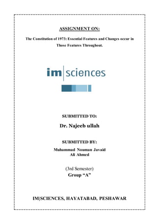ASSIGNMENT ON:
The Constitution of 1973: Essential Features and Changes occur in
Those Features Throughout.
SUBMITTED TO:
Dr. Najeeb ullah
SUBMITTED BY:
Muhammad Nouman Javaid
Ali Ahmed
(3rd Semester)
Group “A”
IM|SCIENCES, HAYATABAD, PESHAWAR
 