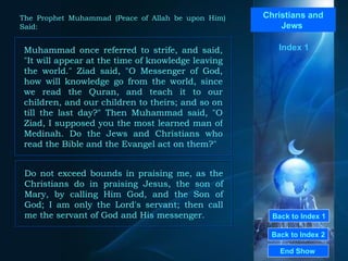 Back to Index 1 Back to Index 2 Christians and Jews  Muhammad once referred to strife, and said, "It will appear at the time of knowledge leaving the world." Ziad said, "O Messenger of God, how will knowledge go from the world, since we read the Quran, and teach it to our children, and our children to theirs; and so on till the last day?" Then Muhammad said, "O Ziad, I supposed you the most learned man of Medinah. Do the Jews and Christians who read the Bible and the Evangel act on them?"  End Show  The Prophet Muhammad (Peace of Allah be upon Him) Said: Do not exceed bounds in praising me, as the Christians do in praising Jesus, the son of Mary, by calling Him God, and the Son of God; I am only the Lord's servant; then call me the servant of God and His messenger.  Index 1 
