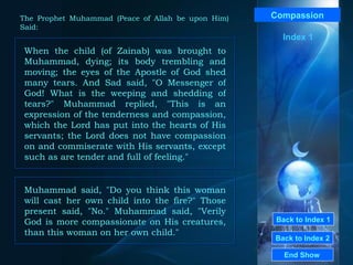 Back to Index 1 Back to Index 2 Compassion When the child (of Zainab) was brought to Muhammad, dying; its body trembling and moving; the eyes of the Apostle of God shed many tears. And Sad said, "O Messenger of God! What is the weeping and shedding of tears?" Muhammad replied, "This is an expression of the tenderness and compassion, which the Lord has put into the hearts of His servants; the Lord does not have compassion on and commiserate with His servants, except such as are tender and full of feeling."  End Show  The Prophet Muhammad (Peace of Allah be upon Him) Said: Index 1 Muhammad said,  " Do you think this woman will cast her own child into the fire? "  Those present said,  " No ."  Muhammad said,  " Verily God is more compassionate on His creatures, than this woman on her own child ."  