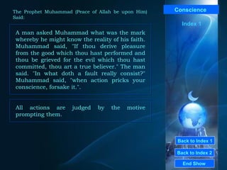 Back to Index 1 Back to Index 2 Conscience   A man asked Muhammad what was the mark whereby he might know the reality of his faith. Muhammad said, "If thou derive pleasure from the good which thou hast performed and thou be grieved for the evil which thou hast committed, thou art a true believer." The man said. "In what doth a fault really consist?" Muhammad said, "when action pricks your conscience, forsake it.".  End Show  The Prophet Muhammad (Peace of Allah be upon Him) Said: Index 1 All actions are judged by the motive prompting them.  
