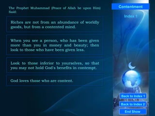 Back to Index 1 Back to Index 2 Contentment Riches are not from an abundance of worldly goods, but from a contented mind.   End Show  The Prophet Muhammad (Peace of Allah be upon Him) Said: Index 1 When you see a person, who has been given more than you in money and beauty; then look to those who have been given less.  Look to those inferior to yourselves, so that you may not hold God's benefits in contempt.  God loves those who are content. 