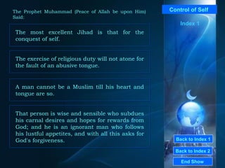 Back to Index 1 Back to Index 2 Control of Self  The most excellent Jihad is that for the conquest of self.  End Show  The Prophet Muhammad (Peace of Allah be upon Him) Said: Index 1 The exercise of religious duty will not atone for the fault of an abusive tongue.  A man cannot be a Muslim till his heart and tongue are so.  That person is wise and sensible who subdues his carnal desires and hopes for rewards from God; and he is an ignorant man who follows his lustful appetites, and with all this asks for God's forgiveness.  