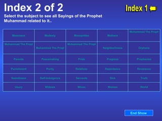 Index 2 of 2 Select the subject to see all Sayings of the Prophet Muhammad related to it..  Index 1 End Show  World Women Wives Widows Usury Truth Sick Servants Self-Indulgence Seemliness Reverence Repentance Relatives Purity Punishment Prophecies Progress Pride Peacemaking Parents Orphans Neighborliness Muhammad The Prophet's Prayers   Muhammad The Prophet's Mission Muhammad The Prophet's Kindness   Muhammad The Prophet   Mothers Monopolies Modesty Meanness 