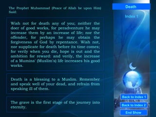 Back to Index 1 Back to Index 2 Death   Wish not for death any of you; neither the doer of good works, for peradventure he may increase them by an increase of life; nor the offender, for perhaps he may obtain the forgiveness of God by repentance. Wish not, nor supplicate for death before its time comes; for verily when you die, hope is out and the ambition for reward: and verily, the increase of a Mumins' (Muslim's) life increases his good works.  End Show  The Prophet Muhammad (Peace of Allah be upon Him) Said: Index 1 Death is a blessing to a Muslim. Remember and speak well of your dead, and refrain from speaking ill of them.  The grave is the first stage of the journey into eternity.  