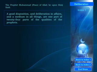 Back to Index 1 Back to Index 2 Deliberation   A good disposition, and deliberation in affairs, and a medium in all things, are one part of twenty-four parts of the qualities of the prophets.  End Show  The Prophet Muhammad (Peace of Allah be upon Him) Said: Index 1 