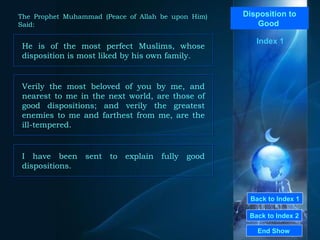 Back to Index 1 Back to Index 2 Disposition to Good  He is of the most perfect Muslims, whose disposition is most liked by his own family.  End Show  The Prophet Muhammad (Peace of Allah be upon Him) Said: Index 1 Verily the most beloved of you by me, and nearest to me in the next world, are those of good dispositions; and verily the greatest enemies to me and farthest from me, are the ill-tempered.  I have been sent to explain fully good dispositions.  