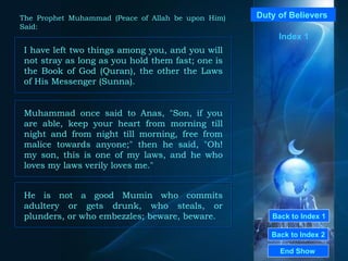 Back to Index 1 Back to Index 2 Duty of Believers  I have left two things among you, and you will not stray as long as you hold them fast; one is the Book of God (Quran), the other the Laws of His Messenger (Sunna).  End Show  The Prophet Muhammad (Peace of Allah be upon Him) Said: Index 1 Muhammad once said to Anas, "Son, if you are able, keep your heart from morning till night and from night till morning, free from malice towards anyone;" then he said, "Oh! my son, this is one of my laws, and he who loves my laws verily loves me."  He is not a good Mumin who commits adultery or gets drunk, who steals, or plunders, or who embezzles; beware, beware.  