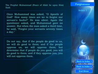Back to Index 1 Back to Index 2 Forgiveness Once Muhammad was asked, "O Apostle of God!" How many times are we to forgive our servant's faults?" He was silent. Again the questioner asked, and Muhammad gave no answer. But when the man asked a third time, he said, "Forgive your servants seventy times a day."  End Show  The Prophet Muhammad (Peace of Allah be upon Him) Said: Index 1 Do not say, that if the people do good to us, we will do good to them; and if the people oppress us, we will oppress them; but determine that if people do you good, you will do good to them; and if they oppress you, you will not oppress them.  
