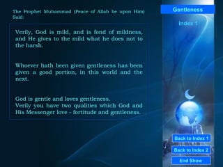 Back to Index 1 Back to Index 2 Gentleness Verily, God is mild, and is fond of mildness, and He gives to the mild what he does not to the harsh. Whoever hath been given gentleness has been given a good portion, in this world and the next.  God is gentle and loves gentleness.  Verily you have two qualities which God and His Messenger love - fortitude and gentleness.   End Show  The Prophet Muhammad (Peace of Allah be upon Him) Said: Index 1 