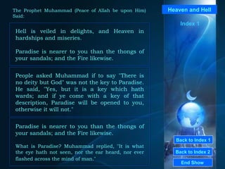 Back to Index 1 Back to Index 2 Heaven and Hell Hell is veiled in delights, and Heaven in hardships and miseries.  Paradise is nearer to you than the thongs of your sandals; and the Fire likewise. End Show  The Prophet Muhammad (Peace of Allah be upon Him) Said: Index 1 People asked Muhammad if to say "There is no deity but God" was not the key to Paradise. He said, "Yes, but it is a key which hath wards; and if ye come with a key of that description, Paradise will be opened to you, otherwise it will not."  Paradise is nearer to you than the thongs of your sandals; and the Fire likewise. What is Paradise? Muhammad replied,  " It is what the eye hath not seen, nor the ear heard, nor ever flashed across the mind of man ."   