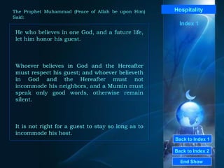 Back to Index 1 Back to Index 2 Hospitality He who believes in one God, and a future life, let him honor his guest.  Whoever believes in God and the Hereafter must respect his guest; and whoever believeth in God and the Hereafter must not incommode his neighbors, and a Mumin must speak only good words, otherwise remain silent.  It is not right for a guest to stay so long as to incommode his host.   End Show  The Prophet Muhammad (Peace of Allah be upon Him) Said: Index 1 