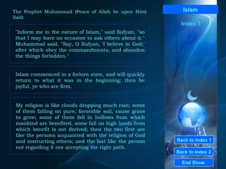 Back to Index 1 Back to Index 2 Islam "Inform me in the nature of Islam," said Sufyan, "so that I may have no occasion to ask others about it." Muhammad said, "Say, O Sufyan, 'I believe in God;' after which obey the commandments, and abandon the things forbidden."  End Show  The Prophet Muhammad (Peace of Allah be upon Him) Said: Index 1 Islam commenced in a forlorn state, and will quickly return to what it was in the beginning; then be joyful, ye who are firm.  My religion is like clouds dropping much rain; some of them falling on pure, favorable soil, cause grass to grow; some of them fall in hollows from which mankind are benefited, some fall on high lands from which benefit is not derived; then the two first are like the persons acquainted with the religion of God and instructing others; and the last like the person not regarding it nor accepting the right path.  