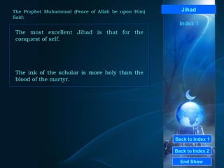 Back to Index 1 Back to Index 2 Jihad The most excellent Jihad is that for the conquest of self.  The ink of the scholar is more holy than the blood of the martyr.   End Show  The Prophet Muhammad (Peace of Allah be upon Him) Said: Index 1 