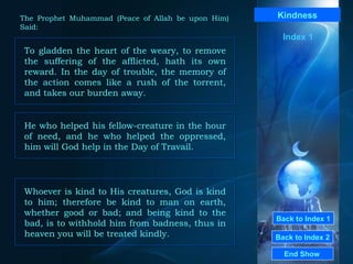 Back to Index 1 Back to Index 2 Kindness To gladden the heart of the weary, to remove the suffering of the afflicted, hath its own reward. In the day of trouble, the memory of the action comes like a rush of the torrent, and takes our burden away.  End Show  The Prophet Muhammad (Peace of Allah be upon Him) Said: Index 1 He who helped his fellow-creature in the hour of need, and he who helped the oppressed, him will God help in the Day of Travail.  Whoever is kind to His creatures, God is kind to him; therefore be kind to man on earth, whether good or bad; and being kind to the bad, is to withhold him from badness, thus in heaven you will be treated kindly.  