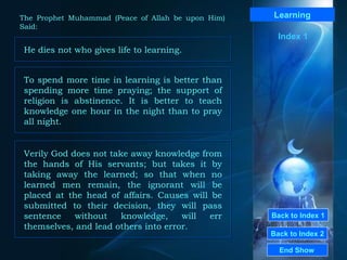 Back to Index 1 Back to Index 2 Learning He dies not who gives life to learning.  End Show  The Prophet Muhammad (Peace of Allah be upon Him) Said: Index 1 Verily God does not take away knowledge from the hands of His servants; but takes it by taking away the learned; so that when no learned men remain, the ignorant will be placed at the head of affairs. Causes will be submitted to their decision, they will pass sentence without knowledge, will err themselves, and lead others into error.  To spend more time in learning is better than spending more time praying; the support of religion is abstinence. It is better to teach knowledge one hour in the night than to pray all night.  
