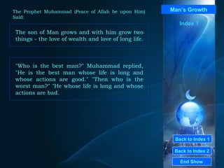 Back to Index 1 Back to Index 2 Man’s Growth The son of Man grows and with him grow two things - the love of wealth and love of long life.  End Show  The Prophet Muhammad (Peace of Allah be upon Him) Said: Index 1 "Who is the best man?" Muhammad replied, "He is the best man whose life is long and whose actions are good." "Then who is the worst man?" "He whose life is long and whose actions are bad.  