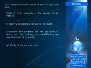 Back to Index 1 Back to Index 2 Modesty Modesty True modesty is the source of all virtues.  End Show  The Prophet Muhammad (Peace of Allah be upon Him) Said: Index 2 Modesty and chastity are part of the faith.  Meekness and modesty are two branches of Iman; and vain talking and embellishing are two branches of hypocrisy.  All kinds of modesty are best.  