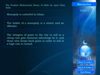 Back to Index 1 Back to Index 2 Monopolies Monopoly is unlawful in Islam.  End Show  The Prophet Muhammad (Peace of Allah be upon Him) Said: Index 2 The holder of a monopoly is a sinner and an offender.  The bringers of grain to the city to sell at a cheap rate gain immense advantage by it, and those who keeps back grain in order to sell at a high rate is cursed.  
