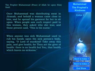 Back to Index 1 Back to Index 2 Muhammad  The Prophet’s Kindness Once Muhammad was distributing meat in Jiranah; and behold a woman came close to him, and he spread his garment for her to sit upon. When people saw such respect paid to this woman, they asked who she was; and those present said, "This is his nurse."  End Show  The Prophet Muhammad (Peace of Allah be upon Him) Said: Index 2 When anyone was sick Muhammad used to rub his hands upon the sick person's body, saying, "O Lord of mankind! Take away this pain, and give health; for Thou art the giver of health: there is no health but You, that health which leaves no sickness."  