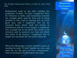 Back to Index 1 Back to Index 2 Muhammad The Prophet’s Prayers Muhammad used to say after making the profession of faith, "O Lord I supplicate Thee for firmness in faith, and inclination towards the straight path, and for Your aid in being grateful to You, and in adoring You in every good way; and I supplicate You for an innocent heart which shall not incline to wickedness and for a true tongue. I supplicate You to guide me to all which You know to be virtuous and to preserve me from all which You know to be vicious. I supplicate You to forgive me my faults for You know them all.  End Show  The Prophet Muhammad (Peace of Allah be upon Him) Said: Index 2 When the Messenger of God entered a place of worship he said, "O God! Pardon my sins, and open for me the gates of Your compassion," and on leaving he would repeat the same.  