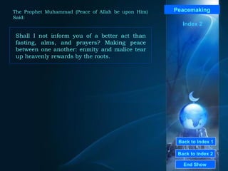 Back to Index 1 Back to Index 2 Peacemaking Shall I not inform you of a better act than fasting, alms, and prayers? Making peace between one another: enmity and malice tear up heavenly rewards by the roots.  End Show  The Prophet Muhammad (Peace of Allah be upon Him) Said: Index 2 