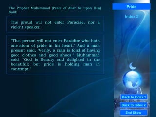 Back to Index 1 Back to Index 2 Pride The proud will not enter Paradise, nor a violent speaker.  End Show  The Prophet Muhammad (Peace of Allah be upon Him) Said: Index 2 “ That person will not enter Paradise who hath one atom of pride in his heart." And a man present said, "Verily, a man is fond of having good clothes and good shoes." Muhammad said, "God is Beauty and delighted in the beautiful; but pride is holding man in contempt."  