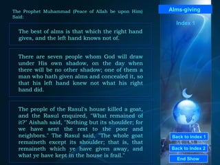 Back to Index 1 Back to Index 2 Alms - giving  The best of alms is that which the right hand gives, and the left hand knows not of.  End Show  The Prophet Muhammad (Peace of Allah be upon Him) Said: There are seven people whom God will draw under His own shadow, on the day when there will be no other shadow; one of them a man who hath given alms and concealed it, so that his left hand knew not what his right hand did.  The people of the Rasul's house killed a goat, and the Rasul enquired, "What remained of it?" Aishah said, "Nothing but its shoulder; for we have sent the rest to the poor and neighbors." The Rasul said, "The whole goat remaineth except its shoulder; that is, that remaineth which ye have given away, and what ye have kept in the house is frail."  Index 1 