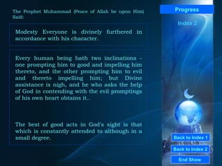 Back to Index 1 Back to Index 2 Progress Modesty Everyone is divinely furthered in accordance with his character. End Show  The Prophet Muhammad (Peace of Allah be upon Him) Said: Index 2 Every human being hath two inclinations - one prompting him to good and impelling him thereto, and the other prompting him to evil and thereto impelling him; but Divine assistance is nigh, and he who asks the help of God in contending with the evil promptings of his own heart obtains it.. The best of good acts in God's sight is that which is constantly attended to although in a small degree. 