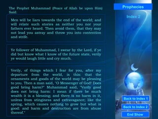 Back to Index 1 Back to Index 2 Prophecies Men will be liars towards the end of the world; and will relate such stories as neither you nor your fathers ever heard. Then avoid them, that they may not lead you astray and throw you into contention and strife.  End Show  The Prophet Muhammad (Peace of Allah be upon Him) Said: Index 2 Ye follower of Muhammad, I swear by the Lord, if ye did but know what I know of the future state, verily ye would laugh little and cry much.  Verily, of things which I fear for you, after my departure from the world, is this: that the ornaments and goods of the world may be pleasing to you. Then a man said, "O Messenger of God! Does good bring harm?" Muhammad said, "Verily good does not bring harm: I mean if there be much wealth it is a blessing; and there is no harm in it, unless from stinginess and extravagance; like the spring, which causes nothing to grow but what is good: and harm and destruction are from abuse thereof."  