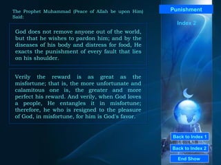 Back to Index 1 Back to Index 2 Punishment God does not remove anyone out of the world, but that he wishes to pardon him; and by the diseases of his body and distress for food, He exacts the punishment of every fault that lies on his shoulder.  End Show  The Prophet Muhammad (Peace of Allah be upon Him) Said: Index 2 Verily the reward is as great as the misfortune; that is, the more unfortunate and calamitous one is, the greater and more perfect his reward. And verily, when God loves a people, He entangles it in misfortune; therefore, he who is resigned to the pleasure of God, in misfortune, for him is God's favor.  