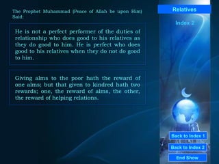 Back to Index 1 Back to Index 2 Relatives He is not a perfect performer of the duties of relationship who does good to his relatives as they do good to him. He is perfect who does good to his relatives when they do not do good to him.  End Show  The Prophet Muhammad (Peace of Allah be upon Him) Said: Index 2 Giving alms to the poor hath the reward of one alms; but that given to kindred hath two rewards; one, the reward of alms, the other, the reward of helping relations.  