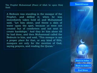 Back to Index 1 Back to Index 2 Seemliness A Bedouin was standing in the mosque of the Prophet, and defiled it; when he was immediately taken hold of; and Muhammad said, "Let him alone, and throw a skin of water upon the spot; because ye were not created but of comforters and not sent to create hardships." And they let him alone till he had done, and then Muhammad called the Bedouin to him, and said, "This mosque is not a proper place for that, or any kind of filth; mosques are only for the mention of God, saying prayers, and reading the Quran."  End Show  The Prophet Muhammad (Peace of Allah be upon Him) Said: Index 2 
