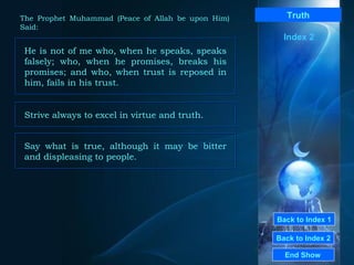 Back to Index 1 Back to Index 2 Truth He is not of me who, when he speaks, speaks falsely; who, when he promises, breaks his promises; and who, when trust is reposed in him, fails in his trust.  End Show  The Prophet Muhammad (Peace of Allah be upon Him) Said: Index 2 Strive always to excel in virtue and truth.  Say what is true, although it may be bitter and displeasing to people.  