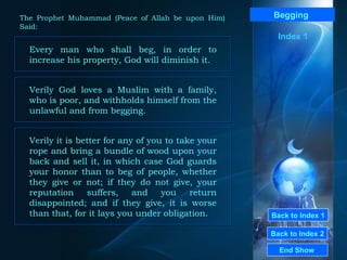 Back to Index 1 Back to Index 2 Begging   Every man who shall beg, in order to increase his property, God will diminish it. End Show  The Prophet Muhammad (Peace of Allah be upon Him) Said: Verily God loves a Muslim with a family, who is poor, and withholds himself from the unlawful and from begging.  Verily it is better for any of you to take your rope and bring a bundle of wood upon your back and sell it, in which case God guards your honor than to beg of people, whether they give or not; if they do not give, your reputation suffers, and you return disappointed; and if they give, it is worse than that, for it lays you under obligation.  Index 1 