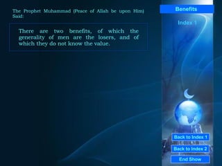 Back to Index 1 Back to Index 2 Benefits   There are two benefits, of which the generality of men are the losers, and of which they do not know the value.  End Show  The Prophet Muhammad (Peace of Allah be upon Him) Said: Index 1 