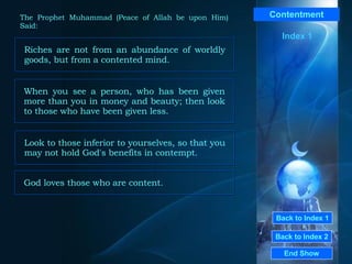 Back to Index 1 Back to Index 2 Contentment Riches are not from an abundance of worldly goods, but from a contented mind.   End Show  The Prophet Muhammad (Peace of Allah be upon Him) Said: Index 1 When you see a person, who has been given more than you in money and beauty; then look to those who have been given less.  Look to those inferior to yourselves, so that you may not hold God's benefits in contempt.  God loves those who are content. 