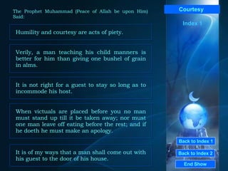 Back to Index 1 Back to Index 2 Courtesy   Humility and courtesy are acts of piety.  End Show  The Prophet Muhammad (Peace of Allah be upon Him) Said: Index 1 Verily, a man teaching his child manners is better for him than giving one bushel of grain in alms.  When victuals are placed before you no man must stand up till it be taken away; nor must one man leave off eating before the rest; and if he doeth he must make an apology.  It is not right for a guest to stay so long as to incommode his host.  It is of my ways that a man shall come out with his guest to the door of his house.  