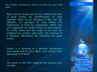 Back to Index 1 Back to Index 2 Death   Wish not for death any of you; neither the doer of good works, for peradventure he may increase them by an increase of life; nor the offender, for perhaps he may obtain the forgiveness of God by repentance. Wish not, nor supplicate for death before its time comes; for verily when you die, hope is out and the ambition for reward: and verily, the increase of a Mumins' (Muslim's) life increases his good works.  End Show  The Prophet Muhammad (Peace of Allah be upon Him) Said: Index 1 Death is a blessing to a Muslim. Remember and speak well of your dead, and refrain from speaking ill of them.  The grave is the first stage of the journey into eternity.  