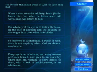 Back to Index 1 Back to Index 2 Adultery When a man commits adultery, Iman (Faith) leaves him; but when he leaves such evil ways, Iman will return to him.  End Show  The Prophet Muhammad (Peace of Allah be upon Him) Said: The adultery of the eye is to look with desire on the wife of another; and the adultery of the tongue is to utter what is forbidden.  Ye followers of Muhammad, I swear of God, there is not anything which God so abhors, as adultery.  Every eye is an adulterer; and every woman perfumes herself, and goes to an assembly where men are, wishing to show herself to them, with a look of lasciviousness, is an adulteress.   Index 1 