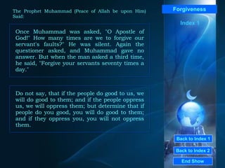 Back to Index 1 Back to Index 2 Forgiveness Once Muhammad was asked, "O Apostle of God!" How many times are we to forgive our servant's faults?" He was silent. Again the questioner asked, and Muhammad gave no answer. But when the man asked a third time, he said, "Forgive your servants seventy times a day."  End Show  The Prophet Muhammad (Peace of Allah be upon Him) Said: Index 1 Do not say, that if the people do good to us, we will do good to them; and if the people oppress us, we will oppress them; but determine that if people do you good, you will do good to them; and if they oppress you, you will not oppress them.  