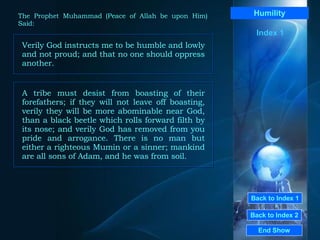 Back to Index 1 Back to Index 2 Humility Verily God instructs me to be humble and lowly and not proud; and that no one should oppress another.  End Show  The Prophet Muhammad (Peace of Allah be upon Him) Said: Index 1 A tribe must desist from boasting of their forefathers; if they will not leave off boasting, verily they will be more abominable near God, than a black beetle which rolls forward filth by its nose; and verily God has removed from you pride and arrogance. There is no man but either a righteous Mumin or a sinner; mankind are all sons of Adam, and he was from soil.  
