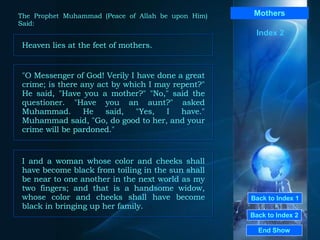 Back to Index 1 Back to Index 2 Mothers Heaven lies at the feet of mothers.  End Show  The Prophet Muhammad (Peace of Allah be upon Him) Said: Index 2 "O Messenger of God! Verily I have done a great crime; is there any act by which I may repent?" He said, "Have you a mother?" "No," said the questioner. "Have you an aunt?" asked Muhammad. He said, "Yes, I have." Muhammad said, "Go, do good to her, and your crime will be pardoned."  I and a woman whose color and cheeks shall have become black from toiling in the sun shall be near to one another in the next world as my two fingers; and that is a handsome widow, whose color and cheeks shall have become black in bringing up her family.  