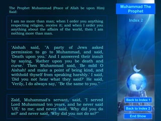 Back to Index 1 Back to Index 2 Muhammad The Prophet I am no more than man; when I order you anything respecting religion, receive it; and when I order you anything about the affairs of the world, then I am nothing more than man.  End Show  The Prophet Muhammad (Peace of Allah be upon Him) Said: Index 2 'Aishah said, "A party of Jews asked permission to go to Muhammad, and said, 'Death upon you.' And I answered their insult by saying, 'Rather upon you be death and curse.' Then Muhammad said, 'Be mild O Aishah! and make a point of being kind, and withhold thyself from speaking harshly.' I said, 'Did you not hear what they said?' He said, 'Verily, I do always say,' "Be the same to you."'  Zaid, Muhammad's servant, said, "I served Lord Muhammad ten years, and he never said 'Uff,' to me; and never said, 'Why did you do so?' and never said, 'Why did you not do so?'"  