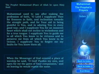 Back to Index 1 Back to Index 2 Muhammad The Prophet’s Prayers Muhammad used to say after making the profession of faith, "O Lord I supplicate Thee for firmness in faith, and inclination towards the straight path, and for Your aid in being grateful to You, and in adoring You in every good way; and I supplicate You for an innocent heart which shall not incline to wickedness and for a true tongue. I supplicate You to guide me to all which You know to be virtuous and to preserve me from all which You know to be vicious. I supplicate You to forgive me my faults for You know them all.  End Show  The Prophet Muhammad (Peace of Allah be upon Him) Said: Index 2 When the Messenger of God entered a place of worship he said, "O God! Pardon my sins, and open for me the gates of Your compassion," and on leaving he would repeat the same.  