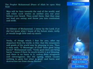 Back to Index 1 Back to Index 2 Prophecies Men will be liars towards the end of the world; and will relate such stories as neither you nor your fathers ever heard. Then avoid them, that they may not lead you astray and throw you into contention and strife.  End Show  The Prophet Muhammad (Peace of Allah be upon Him) Said: Index 2 Ye follower of Muhammad, I swear by the Lord, if ye did but know what I know of the future state, verily ye would laugh little and cry much.  Verily, of things which I fear for you, after my departure from the world, is this: that the ornaments and goods of the world may be pleasing to you. Then a man said, "O Messenger of God! Does good bring harm?" Muhammad said, "Verily good does not bring harm: I mean if there be much wealth it is a blessing; and there is no harm in it, unless from stinginess and extravagance; like the spring, which causes nothing to grow but what is good: and harm and destruction are from abuse thereof."  