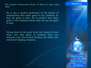 Back to Index 1 Back to Index 2 Relatives He is not a perfect performer of the duties of relationship who does good to his relatives as they do good to him. He is perfect who does good to his relatives when they do not do good to him.  End Show  The Prophet Muhammad (Peace of Allah be upon Him) Said: Index 2 Giving alms to the poor hath the reward of one alms; but that given to kindred hath two rewards; one, the reward of alms, the other, the reward of helping relations.  