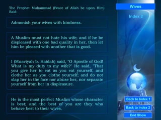 Back to Index 1 Back to Index 2 Wives Admonish your wives with kindness.  End Show  The Prophet Muhammad (Peace of Allah be upon Him) Said: Index 2 A Muslim must not hate his wife; and if he be displeased with one bad quality in her, then let him be pleased with another that is good.  I (Muaviyah b. Haidah) said, "O Apostle of God! What is my duty to my wife?" He said, "That you give her to eat as you eat yourself, and clothe her as you clothe yourself; and do not slap her in the face nor abuse her, nor separate yourself from her in displeasure.  He is the most perfect Muslim whose character is best; and the best of you are they who behave best to their wives.  